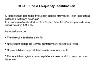 RFID - Radio Frequency Identification
A identificação por rádio freqüência ocorre através de Tags (etiquetas),
antenas e software de gestão.
É a transmissão de dados através da rádio freqüência, parecido com
ondas de rádio AM e FM.
Caracteriza-se por:
 Transmissão de dados sem fio
 Não requer código de Barras, contato visual ou contato físico
 Rastreabilidade de produtos inclusive em movimento
 Fornece informações mais completas sobre o produto, peso, cor, valor,
Qtde, etc.
 