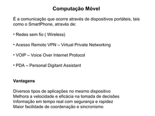 Computação Móvel
É a comunicação que ocorre através de dispositivos portáteis, tais
como o SmartPhone, através de:
• Redes sem fio ( Wireless)
• Acesso Remoto VPN – Virtual Private Networking
• VOIP – Voice Over Internet Protocol
• PDA – Personal Digitant Assistant
Vantagens
Diversos tipos de aplicações no mesmo dispositivo
Melhora a velocidade e eficácia na tomada de decisões
Informação em tempo real com segurança e rapidez
Maior facilidade de coordenação e sincronismo
 