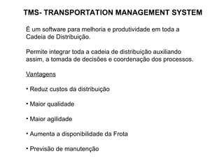 TMS- TRANSPORTATION MANAGEMENT SYSTEM
É um software para melhoria e produtividade em toda a
Cadeia de Distribuição.
Permite integrar toda a cadeia de distribuição auxiliando
assim, a tomada de decisões e coordenação dos processos.
Vantagens
• Reduz custos da distribuição
• Maior qualidade
• Maior agilidade
• Aumenta a disponibilidade da Frota
• Previsão de manutenção
 