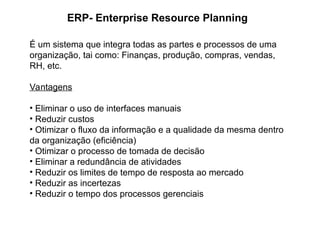 ERP- Enterprise Resource Planning
É um sistema que integra todas as partes e processos de uma
organização, tai como: Finanças, produção, compras, vendas,
RH, etc.
Vantagens
• Eliminar o uso de interfaces manuais
• Reduzir custos
• Otimizar o fluxo da informação e a qualidade da mesma dentro
da organização (eficiência)
• Otimizar o processo de tomada de decisão
• Eliminar a redundância de atividades
• Reduzir os limites de tempo de resposta ao mercado
• Reduzir as incertezas
• Reduzir o tempo dos processos gerenciais
 
