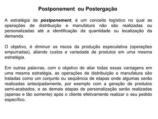 A estratégia de postponement, é um conceito logístico no qual as
operações de distribuição e manufatura não são realizadas ou
personalizadas até a identificação da quantidade ou localização da
demanda.
O objetivo, é diminuir os riscos da produção especulativa (operações
empurradas), aliando custos e variedade de produtos em uma mesma
estratégia.
Em outras palavras, com o objetivo de aliar todas essas vantagens em
uma mesma estratégia, as operações de distribuição e manufatura são
tratadas como um conjunto ou seqüência de etapas onde algumas serão
realizadas antecipadamente, por exemplo com a geração de produtos
semi-acabados, e as demais etapas de personalização serão realizadas
(apenas e tão somente) após o cliente efetivamente realizar o seu pedido
específico.
Postponement ou Postergação
 