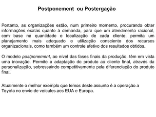 Portanto, as organizações estão, num primeiro momento, procurando obter
informações exatas quanto à demanda, para que um atendimento racional,
com base na quantidade e localização de cada cliente, permita um
planejamento mais adequado e utilização consciente dos recursos
organizacionais, como também um controle efetivo dos resultados obtidos.
O modelo postponement, ao nível das fases finais da produção, têm em vista
uma inovação. Permite a adaptação do produto ao cliente final, através da
personalização, sobressaindo competitivamente pela diferenciação do produto
final.
Atualmente o melhor exemplo que temos deste assunto é a operação a
Toyota no envio de veículos aos EUA e Europa.
Postponement ou Postergação
 