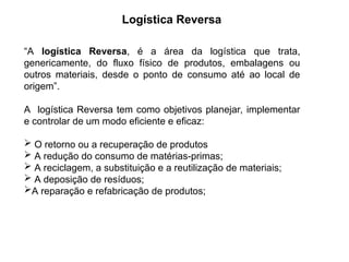 Logística Reversa
“A logística Reversa, é a área da logística que trata,
genericamente, do fluxo físico de produtos, embalagens ou
outros materiais, desde o ponto de consumo até ao local de
origem”.
A logística Reversa tem como objetivos planejar, implementar
e controlar de um modo eficiente e eficaz:
 O retorno ou a recuperação de produtos
 A redução do consumo de matérias-primas;
 A reciclagem, a substituição e a reutilização de materiais;
 A deposição de resíduos;
A reparação e refabricação de produtos;
 