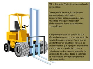 ECR – Resposta Eficiente ás demandas do
consumidor.
Corresponde á execução conjunta e
sincronizada das atividades
desenvolvidas pela organização, cuja
finalidade principal é responder
eficientemente ás necessidades dos
consumidores.
A Implantação total ou parcial do ECR
afeta sobremaneira o comportamento da
cadeia de abastecimento. É nela que se
vai identificar as atividades físicas e os
procedimentos que agregam importância
aos processos, contribuindo para a
redução de custos e para o aumento da
velocidade da cadeia, desde a obtenção
de material até a compra do produto
pelo consumidor.
 