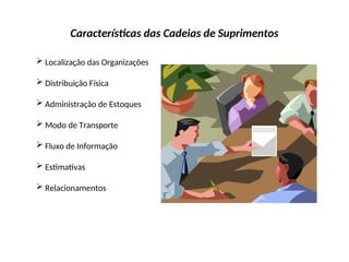Características das Cadeias de Suprimentos
 Localização das Organizações
 Distribuição Física
 Administração de Estoques
 Modo de Transporte
 Fluxo de Informação
 Estimativas
 Relacionamentos
 