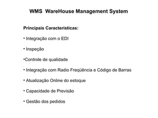 WMS WareHouse Management System
Principais Características:
• Integração com o EDI
• Inspeção
•Controle de qualidade
• Integração com Radio Freqüência e Código de Barras
• Atualização Online do estoque
• Capacidade de Previsão
• Gestão dos pedidos
 