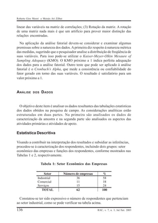 Roberto Giro Moori e Moisés Ari Zilber

linear das variáveis na matriz de correlações; (3) Rotação da matriz. A rotação
de uma matriz nada mais é que um artifício para prover maior distinção das
relações encontradas.
Na aplicação da análise fatorial devem-se considerar e examinar algumas
premissas sobre a natureza dos dados. A primeira diz respeito à natureza métrica
das medidas, sugerindo que o pesquisador analise a distribuição de freqüência de
suas variáveis. Para isso pode-se utilizar o Kaiser-Meyer-Olkin Mesaure of
Sampling Adequacy (KMO). O KMO próximo a 1 indica perfeita adequação
dos dados para a análise fatorial. Outro teste que pode ser aplicado à análise
fatorial é o Cronbach’s Alpha, que mede a consistência ou confiabilidade do
fator gerado em torno das suas variáveis. O resultado é satisfatório para um
valor próximo a 1.

A NÁLISE

DOS

D ADOS

O objetivo deste ítem é analisar os dados resultantes das tabulações estatísticas
dos dados obtidos na pesquisa de campo. As considerações analíticas estão
estruturadas em duas partes. Na primeira são analisados os dados de
caracterização da amostra e na segunda parte são analisados os aspectos das
atividades primárias e atividades de apoio.

Estatística Descritiva
Visando a contribuir na interpretação dos resultados e subsidiar as inferências,
procedeu-se à caracterização dos respondentes, incluindo dois grupos: setor
econômico das empresas e funções dos respondentes, conforme mostrados nas
Tabelas 1 e 2, respectivamente.
Tabela 1: Setor Econômico das Empresas

Constatou-se ter sido expressivo o número de respondentes que pertenciam
ao setor industrial, como se pode verificar na tabela acima.

136

RAC, v. 7, n. 3, Jul./Set. 2003

 