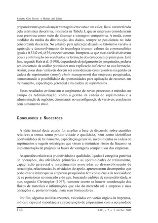 Roberto Giro Moori e Moisés Ari Zilber

preponderantes para alcançar vantagens em custo e em valor, ficou caracterizado
pela estatística descritiva, mostrada na Tabela 3, que as empresas consideraram
essa premissa como meio de alcançar a vantagem competitiva. A moda, como
medidor da média da distribuição dos dados, sempre se posicionou no lado
concordante da escala. No entanto, pela aplicação da análise fatorial as variáveis
aquisição e desenvolvimento de tecnologia tiveram valores de communalities
iguais a 0,3242 e 0,4875, respectivamente. Interpreta-se que estas variáveis tiveram
pouca contribuição nos resultados na formação dos componentes principais. Este
fato, segundo Hair et al. (1998), dependendo do julgamento do pesquisador, poderia
ser descartado da análise por não ter uma explicação suficiente na sua formação.
Assim, essas duas variáveis devem ser consideradas com ressalvas na gestão da
cadeia de suprimentos (supply chain management) das empresas pesquisadas,
demonstrando a possibilidade de oportunidades para aplicação de recursos em
treinamento, capacitação gerencial e na cadeia de suprimentos.
Esses resultados evidenciam o surgimento de novos processos e métodos no
campo da Administração, como a gestão da cadeia de suprimentos e a
administração de negócios, desenhando nova configuração de variáveis, condizente
com o momento atual.

CONCLUSÕES

E

SUGESTÕES

A idéia inicial deste estudo foi ampliar a base de discussão sobre questões
relativas a temas como produtividade e qualidade, bem como identificar
oportunidades de treinamento, capacitação gerencial, investimentos na cadeia de
suprimentos e sugerir estratégias que visem a minimizar riscos de fracasso na
implementação de projetos na busca de vantagens competitivas das empresas.
As questões relativas à produtividade e qualidade, ligadas à categoria genérica
de operações, das atividades primárias e as oportunidades de treinamento,
capacitação gerencial e investimentos associadas ao desenvolvimento de
tecnologia, relacionadas às atividades de apoio, apresentaram desempenho que
pode levar a inferir que as empresas pesquisadas têm consciência da necessidade
de se posicionar no mercado e de agir, buscando padrões de competitividade, o
que, segundo Christopher (1997), somente ocorre se houver coordenação dos
fluxos de materiais e informações que vão do mercado até a empresa e suas
operações e, posteriormente, para seus fornecedores.
Por fim, algumas notícias recentes, veiculadas em vários órgãos da imprensa,
indicam especial importância e preocupação de empresários com a necessidade

144

RAC, v. 7, n. 3, Jul./Set. 2003

 
