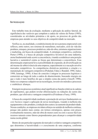 Roberto Giro Moori e Moisés Ari Zilber

INTRODUÇÃO

Este trabalho trata da avaliação, mediante a aplicação da análise fatorial, da
significância das variáveis que compõem a cadeia de valores de Porter (1985),
consideradas as atividades primárias e de apoio, no processo de gestão das
empresas para atender os seus objetivos de competitividade no mercado.
Verifica-se, na atualidade, o estabelecimento de nova postura empresarial com
reflexos, entre outros, nos sistemas de manufatura, mercados, ciclo de vida dos
produtos, estoques, processos produtivos, mão-de-obra, estruturas organizacionais
e marketing, em busca da competitividade. A estratégia competitiva, conforme
Porter (1998), é a busca de posição competitiva favorável em uma indústria,
arena fundamental onde ocorre a concorrência, visando a estabelecer uma posição
lucrativa e sustentável contra as forças que determinam a concorrência. Essa
determinação empresarial leva à possibilidade de expansão, de diversificação ou
até mesmo de sobrevivência de uma empresa, especialmente se a sua ação envolve
mercados competitivos. As competências distintivas permitem a criação e a
manutenção de vantagem competitiva (Prahalad, Fahey e Randall, 1994; Aaker,
1998; Jennings, 1998). A base do conceito é integrar os processos logísticos e
comerciais ao longo de toda a cadeia de abastecimento, buscando sinergia em
que o todo é mais benéfico do que a simples soma das partes (Ansoff, 1990).
Induz-se a empresa a adquirir novas tecnologias, investir em métodos e processos
e estabelecer alianças.
Emergem no processo econômico atual significativas funções relativas às cadeias
de suprimentos, que podem revelar diferenciações ou reduções de custos dos
produtos, que efetivam a vantagem competitiva (Friedman e Furey, 1999).
A busca da competitividade mediante a prestação de serviços fundamentais ou
core business requer a aplicação de novas tecnologias, visando à melhoria dos
equipamentos e dos produtos, à redução dos custos e ao aumento da produtividade.
Nessas condições, as empresas envidam esforços no sentido de melhoria contínua,
porque não podem mais contar, em termos estratégicos, apenas com preços
eventualmente menores, mão-de-obra de menor custo ou com o acesso fácil aos
recursos naturais como fatores preponderantes para alcançar a competitividade
numa escala global.
Dentro de um particular segmento de mercado é a relativa vantagem competitiva
que determina a lucratividade e o crescimento de uma empresa, conforme

128

RAC, v. 7, n. 3, Jul./Set. 2003

 