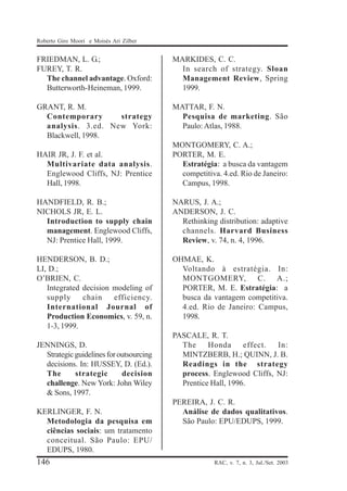 Roberto Giro Moori e Moisés Ari Zilber

FRIEDMAN, L. G.;
FUREY, T. R.
The channel advantage. Oxford:
Butterworth-Heineman, 1999.

MARKIDES, C. C.
In search of strategy. Sloan
Management Review, Spring
1999.

GRANT, R. M.
Contemporary
strategy
analysis. 3.ed. New York:
Blackwell, 1998.

MATTAR, F. N.
Pesquisa de marketing. São
Paulo: Atlas, 1988.

HAIR JR, J. F. et al.
Multivariate data analysis.
Englewood Cliffs, NJ: Prentice
Hall, 1998.

MONTGOMERY, C. A.;
PORTER, M. E.
Estratégia: a busca da vantagem
competitiva. 4.ed. Rio de Janeiro:
Campus, 1998.

HANDFIELD, R. B.;
NICHOLS JR, E. L.
Introduction to supply chain
management. Englewood Cliffs,
NJ: Prentice Hall, 1999.

NARUS, J. A.;
ANDERSON, J. C.
Rethinking distribution: adaptive
channels. Harvard Business
Review, v. 74, n. 4, 1996.

HENDERSON, B. D.;
LI, D.;
O’BRIEN, C.
Integrated decision modeling of
supply
chain
efficiency.
International Journal of
Production Economics, v. 59, n.
1-3, 1999.

OHMAE, K.
Voltando à estratégia. In:
MONTGOMERY, C. A.;
PORTER, M. E. Estratégia: a
busca da vantagem competitiva.
4.ed. Rio de Janeiro: Campus,
1998.

JENNINGS, D.
Strategic guidelines for outsourcing
decisions. In: HUSSEY, D. (Ed.).
The
strategic
decision
challenge. New York: John Wiley
& Sons, 1997.
KERLINGER, F. N.
Metodologia da pesquisa em
ciências sociais: um tratamento
conceitual. São Paulo: EPU/
EDUPS, 1980.

146

PASCALE, R. T.
The
Honda
effect.
In:
MINTZBERB, H.; QUINN, J. B.
Readings in the strategy
process. Englewood Cliffs, NJ:
Prentice Hall, 1996.
PEREIRA, J. C. R.
Análise de dados qualitativos.
São Paulo: EPU/EDUPS, 1999.

RAC, v. 7, n. 3, Jul./Set. 2003

 