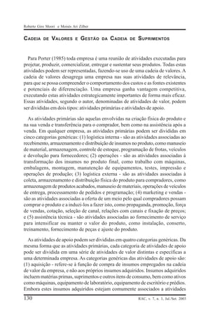 Roberto Giro Moori e Moisés Ari Zilber

CADEIA

DE

VALORES

E

GESTÃO

DA

CADEIA

DE

SUPRIMENTOS

Para Porter (1985) toda empresa é uma reunião de atividades executadas para
projetar, produzir, comercializar, entregar e sustentar seus produtos. Todas estas
atividades podem ser representadas, fazendo-se uso de uma cadeia de valores. A
cadeia de valores desagrega uma empresa nas suas atividades de relevância,
para que se possa compreender o comportamento dos custos e as fontes existentes
e potenciais de diferenciação. Uma empresa ganha vantagem competitiva,
executando estas atividades estrategicamente importantes de forma mais eficaz.
Essas atividades, segundo o autor, denominadas de atividades de valor, podem
ser divididas em dois tipos: atividades primárias e atividades de apoio.
As atividades primárias são aquelas envolvidas na criação física do produto e
na sua venda e transferência para o comprador, bem como na assistência após a
venda. Em qualquer empresa, as atividades primárias podem ser divididas em
cinco categorias genéricas: (1) logística interna - são as atividades associadas ao
recebimento, armazenamento e distribuição de insumos no produto, como manuseio
de material, armazenagem, controle de estoque, programação de frotas, veículos
e devolução para fornecedores; (2) operações - são as atividades associadas à
transformação dos insumos no produto final, como trabalho com máquinas,
embalagens, montagem, manutenção de equipamentos, testes, impressão e
operações de produção; (3) logística externa - são as atividades associadas à
coleta, armazenamento e distribuição física do produto para compradores, como
armazenagem de produtos acabados, manuseio de materiais, operações de veículos
de entrega, processamento de pedidos e programação; (4) marketing e vendas são as atividades associadas a oferta de um meio pelo qual compradores possam
comprar o produto e a induzi-los a fazer isto, como propaganda, promoção, força
de vendas, cotação, seleção de canal, relações com canais e fixação de preços;
e (5) assistência técnica - são atividades associadas ao fornecimento de serviço
para intensificar ou manter o valor do produto, como instalação, conserto,
treinamento, fornecimento de peças e ajuste do produto.
As atividades de apoio podem ser divididas em quatro categorias genéricas. Da
mesma forma que as atividades primárias, cada categoria de atividades de apoio
pode ser dividida em uma série de atividades de valor distintas e específicas a
uma determinada empresa. As categorias genéricas das atividades de apoio são:
(1) aquisição - refere-se à função de compra de insumos empregados na cadeia
de valor da empresa, e não aos próprios insumos adquiridos. Insumos adquiridos
incluem matérias primas, suprimentos e outros itens de consumo, bem como ativos
como máquinas, equipamento de laboratório, equipamento de escritório e prédios.
Embora estes insumos adquiridos estejam comumente associados a atividades

130

RAC, v. 7, n. 3, Jul./Set. 2003

 