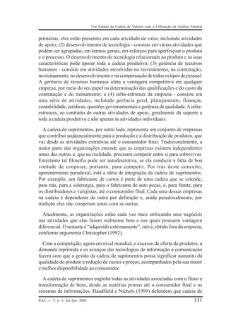 Um Estudo da Cadeia de Valores com a Utilização da Análise Fatorial

primárias, eles estão presentes em cada atividade de valor, incluindo atividades
de apoio; (2) desenvolvimento de tecnologia - consiste em várias atividades que
podem ser agrupadas, em termos gerais, em esforços para aperfeiçoar o produto
e o processo. O desenvolvimento de tecnologia relacionada ao produto e às suas
características pode apoiar toda a cadeia produtiva; (3) gerência de recursos
humanos - consiste em atividades envolvidas no recrutamento, na contratação,
no treinamento, no desenvolvimento e na compensação de todos os tipos de pessoal.
A gerência de recursos humanos afeta a vantagem competitiva em qualquer
empresa, por meio do seu papel na determinação das qualificações e do custo da
contratação e do treinamento; e (4) infra-estrutura da empresa - consiste em
uma série de atividades, incluindo gerência geral, planejamento, finanças,
contabilidade, jurídicas, questões governamentais e gerência de qualidade. A infraestrutura, ao contrário de outras atividades de apoio, geralmente dá suporte a
toda a cadeia produtiva e não apenas às atividades individuais.
A cadeia de suprimentos, por outro lado, representa um conjunto de empresas
que contribui seqüencialmente para a produção e a distribuição de produtos, que
vai desde as atividades extrativas até o consumidor final. Tradicionalmente, a
maior parte das organizações entende que as empresas existem independentes
umas das outras e, que na realidade, precisam competir entre si para sobreviver.
Entretanto tal filosofia pode ser autodestrutiva, se ela conduzir a falta de boa
vontade de cooperar, portanto, para competir. Por trás deste conceito,
aparentemente paradoxal, está a idéia de integração da cadeia de suprimentos.
Por exemplo, um fabricante de carros é parte de uma cadeia que se estende,
para trás, para a siderurgia, para o fabricante de auto peças, e, para frente, para
os distribuidores e varejistas, até o consumidor final. Cada uma dessas empresas
na cadeia é dependente da outra por definição e, ainda paradoxalmente, por
tradição elas não cooperam umas com as outras.
Atualmente, as organizações estão cada vez mais enfocando seus negócios
nas atividades que elas fazem realmente bem e nas quais possuem vantagem
diferencial. O restante é “adquirido externamente”, isto é, obtido fora da empresa,
conforme argumenta Christopher (1992).
Com a competição, agora em nível mundial, o excesso de oferta de produtos, a
demanda reprimida e os avanços das tecnologias de informação e comunicação
fazem com que a gestão da cadeia de suprimentos possa significar aumento da
qualidade do produto e redução de custos e preços, acompanhados pela sua maior
e melhor disponibilidade ao consumidor.
A cadeia de suprimentos engloba todas as atividades associadas com o fluxo e
transformação de bens, desde as matérias primas até o consumidor final e os
sistemas de informações. Handfield e Nichols (1999) defendem que cadeia de
RAC, v. 7, n. 3, Jul./Set. 2003

131

 