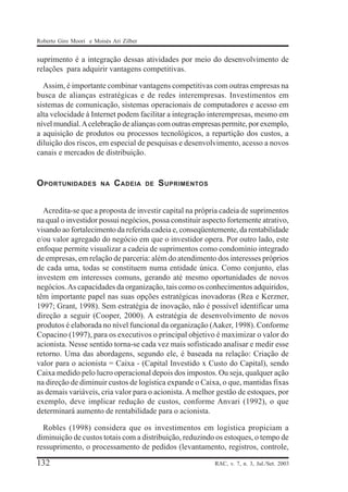 Roberto Giro Moori e Moisés Ari Zilber

suprimento é a integração dessas atividades por meio do desenvolvimento de
relações para adquirir vantagens competitivas.
Assim, é importante combinar vantagens competitivas com outras empresas na
busca de alianças estratégicas e de redes interempresas. Investimentos em
sistemas de comunicação, sistemas operacionais de computadores e acesso em
alta velocidade à Internet podem facilitar a integração interempresas, mesmo em
nível mundial. A celebração de alianças com outras empresas permite, por exemplo,
a aquisição de produtos ou processos tecnológicos, a repartição dos custos, a
diluição dos riscos, em especial de pesquisas e desenvolvimento, acesso a novos
canais e mercados de distribuição.

O PORTUNIDADES

NA

C ADEIA

DE

S UPRIMENTOS

Acredita-se que a proposta de investir capital na própria cadeia de suprimentos
na qual o investidor possui negócios, possa constituir aspecto fortemente atrativo,
visando ao fortalecimento da referida cadeia e, conseqüentemente, da rentabilidade
e/ou valor agregado do negócio em que o investidor opera. Por outro lado, este
enfoque permite visualizar a cadeia de suprimentos como condomínio integrado
de empresas, em relação de parceria: além do atendimento dos interesses próprios
de cada uma, todas se constituem numa entidade única. Como conjunto, elas
investem em interesses comuns, gerando até mesmo oportunidades de novos
negócios. As capacidades da organização, tais como os conhecimentos adquiridos,
têm importante papel nas suas opções estratégicas inovadoras (Rea e Kerzner,
1997; Grant, 1998). Sem estratégia de inovação, não é possível identificar uma
direção a seguir (Cooper, 2000). A estratégia de desenvolvimento de novos
produtos é elaborada no nível funcional da organização (Aaker, 1998). Conforme
Copacino (1997), para os executivos o principal objetivo é maximizar o valor do
acionista. Nesse sentido torna-se cada vez mais sofisticado analisar e medir esse
retorno. Uma das abordagens, segundo ele, é baseada na relação: Criação de
valor para o acionista = Caixa - (Capital Investido x Custo do Capital), sendo
Caixa medido pelo lucro operacional depois dos impostos. Ou seja, qualquer ação
na direção de diminuir custos de logística expande o Caixa, o que, mantidas fixas
as demais variáveis, cria valor para o acionista. A melhor gestão de estoques, por
exemplo, deve implicar redução de custos, conforme Anvari (1992), o que
determinará aumento de rentabilidade para o acionista.
Robles (1998) considera que os investimentos em logística propiciam a
diminuição de custos totais com a distribuição, reduzindo os estoques, o tempo de
ressuprimento, o processamento de pedidos (levantamento, registros, controle,

132

RAC, v. 7, n. 3, Jul./Set. 2003

 