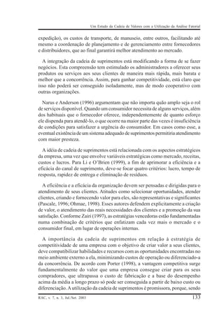 Um Estudo da Cadeia de Valores com a Utilização da Análise Fatorial

expedição), os custos de transporte, de manuseio, entre outros, facilitando até
mesmo a coordenação de planejamento e de gerenciamento entre fornecedores
e distribuidores, que ao final garantirá melhor atendimento ao mercado.
A integração da cadeia de suprimentos está modificando a forma de se fazer
negócios. Esta compreensão tem estimulado os administradores a oferecer seus
produtos ou serviços aos seus clientes de maneira mais rápida, mais barata e
melhor que a concorrência. Assim, para ganhar competitividade, está claro que
isso não poderá ser conseguido isoladamente, mas de modo cooperativo com
outras organizações.
Narus e Anderson (1996) argumentam que não importa quão amplo seja o rol
de serviços disponível. Quando um consumidor necessita de alguns serviços, além
dos habituais que o fornecedor oferece, independentemente de quanto esforço
ele dispenda para atendê-lo, o que ocorre na maior parte das vezes é insuficiência
de condições para satisfazer a urgência do consumidor. Em casos como esse, a
eventual existência de um sistema adequado de suprimentos permitiria atendimento
com maior presteza.
A idéia de cadeia de suprimentos está relacionada com os aspectos estratégicos
da empresa, uma vez que envolve variáveis estratégicas como mercado, receitas,
custos e lucros. Para Li e O’Brien (1999), a fim de aprimorar a eficiência e a
eficácia do canal de suprimento, deve-se focar quatro critérios: lucro, tempo de
resposta, rapidez de entrega e eliminação de resíduos.
A eficiência e a eficácia da organização devem ser pensadas e dirigidas para o
atendimento de seus clientes. Atitudes como selecionar oportunidades, atender
clientes, criando e fornecendo valor para eles, são representativas e significantes
(Pascale, 1996; Ohmae, 1998). Esses autores defendem explicitamente a criação
de valor, o atendimento das reais necessidades dos clientes e a promoção da sua
satisfação. Conforme Zairi (1997), as estratégias vencedoras estão fundamentadas
numa combinação de critérios que enfatizam cada vez mais o mercado e o
consumidor final, em lugar de operações internas.
A importância da cadeia de suprimentos em relação à estratégia de
competitividade de uma empresa com o objetivo de criar valor a seus clientes,
deve compatibilizar habilidades e recursos com as oportunidades encontradas no
meio ambiente externo a ela, minimizando custos de operação ou diferenciado-a
da concorrência. De acordo com Porter (1998), a vantagem competitiva surge
fundamentalmente do valor que uma empresa consegue criar para os seus
compradores, que ultrapassa o custo de fabricação e a base do desempenho
acima da média a longo prazo só pode ser conseguida a partir de baixo custo ou
diferenciação. A utilização da cadeia de suprimentos é promissora, porque, sendo
RAC, v. 7, n. 3, Jul./Set. 2003

133

 
