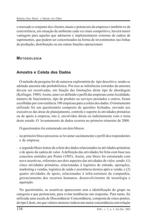 Roberto Giro Moori e Moisés Ari Zilber

o mercado o conjunto dos clientes atuais e potenciais da empresa e também os da
concorrência, em situação de ambiente cada vez mais competitivo, haverá maior
vantagem para aquelas que adotarem e implementarem sistemas de cadeia de
suprimentos, que podem ser concretizados na forma de investimentos nas linhas
de produção, distribuição ou em outras funções operacionais

METODOLOGIA

Amostra e Coleta dos Dados
O método da pesquisa foi de natureza exploratória do tipo descritivo, tendo-se
adotado amostra não probabilística. Por isso as inferências extraídas da amostra
devem ser ressalvadas, em função das limitações deste tipo de abordagem
(Kerlinger, 1980). Assim, uma vez definido o perfil das empresas como localidade,
número de funcionários, tipo de produto ou serviços prestados e outros, foram
escolhidas por conveniência 100 empresas para a coleta dos dados. O instrumento
utilizado foi um questionário composto de questões fechadas, enviado aos
executivos das áreas de planejamento, controle e suporte às atividades primárias
ou de apoio à empresa, isto é, envolvidos direta ou indiretamente com o tema
deste estudo. O levantamento de dados ocorreu no primeiro trimestre de 2000.
O questionário foi estruturado em dois blocos:
. no primeiro bloco procurou-se levantar sucintamente o perfil dos respondentes
e da empresa;
. o segundo bloco tratou da coleta dos dados relacionados às atividades primárias
e de apoio da cadeia de valor. A definição das atividades foi feita com base nos
conceitos emitidos por Porter (1985). Assim, este bloco foi estruturado com
nove assertivas, referentes aos dois aspectos das atividades de valor, sendo: (1)
cinco atividades primárias, relacionadas à logística de entrada, operações,
marketing e vendas, logística de saída e assistência técnica após a venda; e (2)
quatro atividades de apoio, relacionadas à infra-estrutura da companhia,
gerenciamento dos recursos humanos, desenvolvimento de tecnologia e
aquisição.
No questionário, as assertivas apareceram sem a identificação do grupo ou
categoria a que pertenciam, para evitar tendências nas respostas. Para tanto, foi
utilizada uma escala de Discordância/ Concordância, composta de cinco pontos,
do tipo Likert, em que valores menores indicavam maior concordância com relação

134

RAC, v. 7, n. 3, Jul./Set. 2003

 