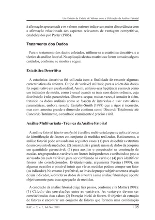 Um Estudo da Cadeia de Valores com a Utilização da Análise Fatorial

à afirmação apresentada e os valores maiores indicavam maior discordância com
a afirmação relacionada aos aspectos relevantes de vantagem competitiva,
estabelecidos por Porter (1985).

Tratamento dos Dados
Para o tratamento dos dados coletados, utilizou-se a estatística descritiva e a
técnica da análise fatorial. Na aplicação destas estatísticas foram tomados alguns
cuidados, conforme se mostra a seguir.

Estatística Descritiva
A estatística descritiva foi utilizada com a finalidade de resumir algumas
características da amostra. O tipo de variável utilizado para a coleta dos dados
foi o qualitativo em escala ordinal. Assim, utilizou-se a freqüência e a moda como
um indicador de média, como é usual quando se trata com dados ordinais, cuja
distribuição é não-paramétrica. Observa-se que, muitas vezes, é tentador ir além,
tratando os dados ordinais como se fossem de intervalos e usar estatísticas
paramétricas, embora ressalte Easterby-Smith (1999) que a rigor é incorreto,
mas com amostra grande e dimensão contínua como Discordo Totalmente até
Concordo Totalmente, o resultado comumente é preciso e útil.

Análise Multivariada - Técnica da Análise Fatorial
A análise fatorial (factor analysis) é análise multivariada que se aplica à busca
de identificação de fatores em conjunto de medidas realizadas. Basicamente, a
análise fatorial pode ser usada nos seguintes casos: (1) para descobrir a estrutura
de um conjunto de medições; (2) para reduzir a grande massa de dados da pesquisa
em quantidade gerenciável; (3) para auxiliar o pesquisador na construção de
escalas, reagrupando as variáveis em fatores independentes e atribuindo o peso a
ser usado em cada variável, para ser combinado na escala; e (4) para identificar
fatores não correlacionados. Evidentemente, argumenta Pereira (1999), em
algumas ocasiões é possível intuir que várias medidas podem compor um fator
(ou indicador). No entanto é preferível, ao invés de propor subjetivamente a criação
de um indicador, submeter os dados da amostra a uma análise fatorial que aponte
objetivamente para essa agregação de medidas.
A condução da análise fatorial exige três passos, conforme cita Mattar (1998):
(1) Cálculo das correlações entre as variáveis. As variáveis devem ser
correlacionadas duas a duas; (2) Extração inicial de fatores. O objetivo da extração
de fatores é encontrar um conjunto de fatores que formem uma combinação
RAC, v. 7, n. 3, Jul./Set. 2003

135

 