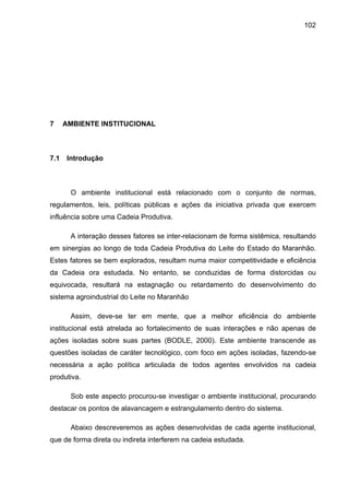 102
7 AMBIENTE INSTITUCIONAL
7.1 Introdução
O ambiente institucional está relacionado com o conjunto de normas,
regulamentos, leis, políticas públicas e ações da iniciativa privada que exercem
influência sobre uma Cadeia Produtiva.
A interação desses fatores se inter-relacionam de forma sistêmica, resultando
em sinergias ao longo de toda Cadeia Produtiva do Leite do Estado do Maranhão.
Estes fatores se bem explorados, resultam numa maior competitividade e eficiência
da Cadeia ora estudada. No entanto, se conduzidas de forma distorcidas ou
equivocada, resultará na estagnação ou retardamento do desenvolvimento do
sistema agroindustrial do Leite no Maranhão
Assim, deve-se ter em mente, que a melhor eficiência do ambiente
institucional está atrelada ao fortalecimento de suas interações e não apenas de
ações isoladas sobre suas partes (BODLE, 2000). Este ambiente transcende as
questões isoladas de caráter tecnológico, com foco em ações isoladas, fazendo-se
necessária a ação política articulada de todos agentes envolvidos na cadeia
produtiva.
Sob este aspecto procurou-se investigar o ambiente institucional, procurando
destacar os pontos de alavancagem e estrangulamento dentro do sistema.
Abaixo descreveremos as ações desenvolvidas de cada agente institucional,
que de forma direta ou indireta interferem na cadeia estudada.
 