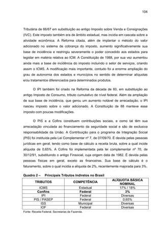 104
Tributária de 66/67 em substituição ao antigo Imposto sobre Venda e Consignações
(IVC). Este imposto também era de âmbito estadual, mas incidia em cascata sobre a
atividade econômica. A Reforma citada, além de implantar o método do valor
adicionado no sistema de cobrança do imposto, aumento significativamente sua
base de incidência e restringiu severamente o poder concedido aos estados para
legislar em matéria relativa ao ICM. A Constituição de 1988, por sua vez aumentou
ainda mais a base de incidência do imposto incluindo o setor de serviços, criando
assim o ICMS. A modificação mais importante, contudo foi a enorme ampliação do
grau de autonomia dos estados e municípios no sentido de determinar alíquotas
e/ou tratamentos diferenciados para determinados produtos.
O IPI também foi criado na Reforma da década de 60, em substituição ao
antigo Imposto de Consumo, tributo cumulativo de nível federal. Além da ampliação
de sua base de incidência, que gerou um aumento notável de arrecadação, o IPI
nasceu imposto sobre o valor adicionado. A Constituição de 88 manteve esse
imposto com poucas modificações.
O PIS e a Cofins constituem contribuições sociais, e como tal têm sua
arrecadação vinculada ao financiamento da seguridade social e são de exclusiva
responsabilidade da União. A Contribuição para o programa de Integração Social
(PIS) foi instituída pela Lei Complementar nº 7, de 07/09/70. É devida pelas pessoas
jurídicas em geral, tendo como base de cálculo a receita bruta, sobre a qual incide
alíquota de 0,65%. A Cofins foi implementada pela lei complementar nº 70, de
30/12/91, substituindo o antigo Finsocial, cuja origem data de 1982. É devida pelas
pessoas físicas em geral, exceto as financeiras. Sua base de cálculo é o
faturamento, sobre o qual incidia a alíquota de 2%, recentemente majorada para 3%.
Quadro 2 – Principais Tributos Indiretos no Brasil
TRIBUTOS COMPETÊNCIA
ALÍQUOTA BÁSICA
NOMINAL
ICMS Estadual 17% / 18%
Confins Federal 3%
IPI Federal Diversas
PIS / PASEP Federal 0,65%
ISS Municipal Diversas
IOF Federal Diversas
Fonte: Receita Federal, Secretarias de Fazenda.
 