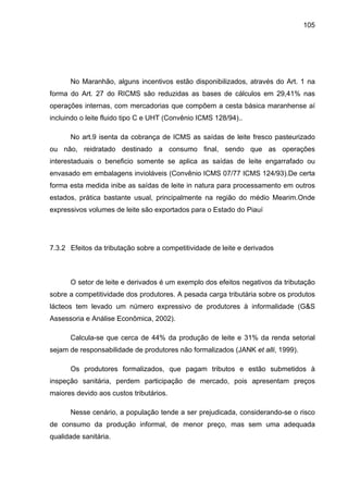 105
No Maranhão, alguns incentivos estão disponibilizados, através do Art. 1 na
forma do Art. 27 do RICMS são reduzidas as bases de cálculos em 29,41% nas
operações internas, com mercadorias que compõem a cesta básica maranhense aí
incluindo o leite fluido tipo C e UHT (Convênio ICMS 128/94)..
No art.9 isenta da cobrança de ICMS as saídas de leite fresco pasteurizado
ou não, reidratado destinado a consumo final, sendo que as operações
interestaduais o beneficio somente se aplica as saídas de leite engarrafado ou
envasado em embalagens invioláveis (Convênio ICMS 07/77 ICMS 124/93).De certa
forma esta medida inibe as saídas de leite in natura para processamento em outros
estados, prática bastante usual, principalmente na região do médio Mearim.Onde
expressivos volumes de leite são exportados para o Estado do Piauí
7.3.2 Efeitos da tributação sobre a competitividade de leite e derivados
O setor de leite e derivados é um exemplo dos efeitos negativos da tributação
sobre a competitividade dos produtores. A pesada carga tributária sobre os produtos
lácteos tem levado um número expressivo de produtores à informalidade (G&S
Assessoria e Análise Econômica, 2002).
Calcula-se que cerca de 44% da produção de leite e 31% da renda setorial
sejam de responsabilidade de produtores não formalizados (JANK et alli, 1999).
Os produtores formalizados, que pagam tributos e estão submetidos à
inspeção sanitária, perdem participação de mercado, pois apresentam preços
maiores devido aos custos tributários.
Nesse cenário, a população tende a ser prejudicada, considerando-se o risco
de consumo da produção informal, de menor preço, mas sem uma adequada
qualidade sanitária.
 
