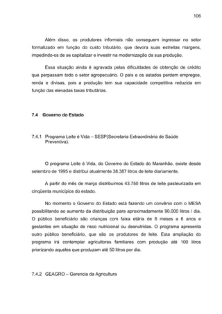 106
Além disso, os produtores informais não conseguem ingressar no setor
formalizado em função do custo tributário, que devora suas estreitas margens,
impedindo-os de se capitalizar e investir na modernização da sua produção.
Essa situação ainda é agravada pelas dificuldades de obtenção de crédito
que perpassam todo o setor agropecuário. O país e os estados perdem empregos,
renda e divisas, pois a produção tem sua capacidade competitiva reduzida em
função das elevadas taxas tributárias.
7.4 Governo do Estado
7.4.1 Programa Leite é Vida – SESP(Secretaria Extraordinária de Saúde
Preventiva).
O programa Leite é Vida, do Governo do Estado do Maranhão, existe desde
setembro de 1995 e distribui atualmente 38.387 litros de leite diariamente.
A partir do mês de março distribuímos 43.750 litros de leite pasteurizado em
cinqüenta municípios do estado.
No momento o Governo do Estado está fazendo um convênio com o MESA
possibilitando ao aumento da distribuição para aproximadamente 90.000 litros / dia.
O público beneficiário são crianças com faixa etária de 6 meses a 6 anos e
gestantes em situação de risco nutricional ou desnutridas. O programa apresenta
outro público beneficiário, que são os produtores de leite. Esta ampliação do
programa irá contemplar agricultores familiares com produção até 100 litros
priorizando aqueles que produzam até 50 litros por dia.
7.4.2 GEAGRO – Gerencia da Agricultura
 