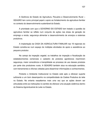 107
A Gerência de Estado de Agricultura, Pecuária e Desenvolvimento Rural –
GEAGRO tem como principal papel o apoio ao fortalecimento da agricultura familiar
no contexto do desenvolvimento sustentável do Estado.
A prioridade com que o GOVERNO DO ESTADO tem tratado a questão da
agricultura familiar se reflete num conjunto de ações nas áreas de geração de
emprego e renda, segurança alimentar e desenvolvimento de arranjos e sistemas
produtivos.
A implantação da CASA DA AGRICULTURA FAMILIAR nas 18 regionais do
Estado constitui-se num espaço de múltiplas atividades de apoio e assistência ao
pequeno produtor.
No campo da inspeção vegetal, os trabalhos de inspeção e fiscalização de
estabelecimentos comerciais e cadastro de produtos agrotóxicos imprimiram
segurança, maior consciência e tranqüilidade ao processo de uso desses produtos
por parte dos produtores rurais. A GEAGRO também atua na educação sanitária,
com treinamentos e oficinas voltadas para disseminar informações e conhecimentos.
Portanto o Ambiente Institucional no Estado está apto a oferecer suporte
suficiente a um bom desempenho na competitividade da Cadeia Produtiva do leite
no Estado. No entanto ressaltamos mais uma vez que as ações devem ser
articuladas entre as instituições no sentido de oferecer uma atuação sistêmica dentro
do Sistema Agroindustrial do Leite no Estado.
 