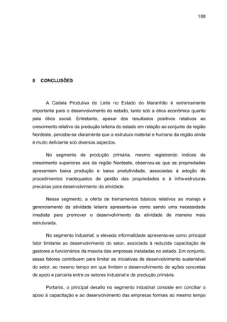 108
8 CONCLUSÕES
A Cadeia Produtiva do Leite no Estado do Maranhão é extremamente
importante para o desenvolvimento do estado, tanto sob a ótica econômica quanto
pela ótica social. Entretanto, apesar dos resultados positivos relativos ao
crescimento relativo da produção leiteira do estado em relação ao conjunto da região
Nordeste, percebe-se claramente que a estrutura material e humana da região ainda
é muito deficiente sob diversos aspectos.
No segmento de produção primária, mesmo registrando índices de
crescimento superiores aos da região Nordeste, observou-se que as propriedades
apresentam baixa produção e baixa produtividade, associadas à adoção de
procedimentos inadequados de gestão das propriedades e à infra-estruturas
precárias para desenvolvimento da atividade.
Nesse segmento, a oferta de treinamentos básicos relativos ao manejo e
gerenciamento da atividade leiteira apresenta-se como sendo uma necessidade
imediata para promover o desenvolvimento da atividade de maneira mais
estruturada.
No segmento industrial, a elevada informalidade apresenta-se como principal
fator limitante ao desenvolvimento do setor, associada à reduzida capacitação de
gestores e funcionários da maioria das empresas instaladas no estado. Em conjunto,
esses fatores contribuem para limitar as iniciativas de desenvolvimento sustentável
do setor, ao mesmo tempo em que limitam o desenvolvimento de ações concretas
de apoio e parceria entre os setores industrial e de produção primária.
Portanto, o principal desafio no segmento industrial consiste em conciliar o
apoio à capacitação e ao desenvolvimento das empresas formais ao mesmo tempo
 