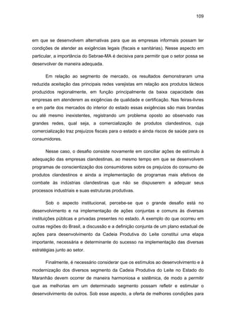 109
em que se desenvolvem alternativas para que as empresas informais possam ter
condições de atender as exigências legais (fiscais e sanitárias). Nesse aspecto em
particular, a importância do Sebrae-MA é decisiva para permitir que o setor possa se
desenvolver de maneira adequada.
Em relação ao segmento de mercado, os resultados demonstraram uma
reduzida aceitação das principais redes varejistas em relação aos produtos lácteos
produzidos regionalmente, em função principalmente da baixa capacidade das
empresas em atenderem as exigências de qualidade e certificação. Nas feiras-livres
e em parte dos mercados do interior do estado essas exigências são mais brandas
ou até mesmo inexistentes, registrando um problema oposto ao observado nas
grandes redes, qual seja, a comercialização de produtos clandestinos, cuja
comercialização traz prejuízos fiscais para o estado e ainda riscos de saúde para os
consumidores.
Nesse caso, o desafio consiste novamente em conciliar ações de estímulo à
adequação das empresas clandestinas, ao mesmo tempo em que se desenvolvem
programas de conscientização dos consumidores sobre os prejuízos do consumo de
produtos clandestinos e ainda a implementação de programas mais efetivos de
combate às indústrias clandestinas que não se dispuserem a adequar seus
processos industriais e suas estruturas produtivas.
Sob o aspecto institucional, percebe-se que o grande desafio está no
desenvolvimento e na implementação de ações conjuntas e comuns às diversas
instituições públicas e privadas presentes no estado. A exemplo do que ocorreu em
outras regiões do Brasil, a discussão e a definição conjunta de um plano estadual de
ações para desenvolvimento da Cadeia Produtiva do Leite constitui uma etapa
importante, necessária e determinante do sucesso na implementação das diversas
estratégias junto ao setor.
Finalmente, é necessário considerar que os estímulos ao desenvolvimento e à
modernização dos diversos segmento da Cadeia Produtiva do Leite no Estado do
Maranhão devem ocorrer de maneira harmoniosa e sistêmica, de modo a permitir
que as melhorias em um determinado segmento possam refletir e estimular o
desenvolvimento de outros. Sob esse aspecto, a oferta de melhores condições para
 