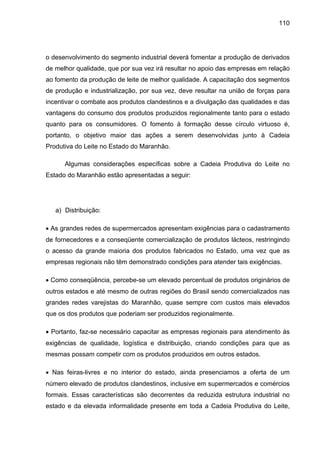 110
o desenvolvimento do segmento industrial deverá fomentar a produção de derivados
de melhor qualidade, que por sua vez irá resultar no apoio das empresas em relação
ao fomento da produção de leite de melhor qualidade. A capacitação dos segmentos
de produção e industrialização, por sua vez, deve resultar na união de forças para
incentivar o combate aos produtos clandestinos e a divulgação das qualidades e das
vantagens do consumo dos produtos produzidos regionalmente tanto para o estado
quanto para os consumidores. O fomento à formação desse círculo virtuoso é,
portanto, o objetivo maior das ações a serem desenvolvidas junto à Cadeia
Produtiva do Leite no Estado do Maranhão.
Algumas considerações específicas sobre a Cadeia Produtiva do Leite no
Estado do Maranhão estão apresentadas a seguir:
a) Distribuição:
• As grandes redes de supermercados apresentam exigências para o cadastramento
de fornecedores e a conseqüente comercialização de produtos lácteos, restringindo
o acesso da grande maioria dos produtos fabricados no Estado, uma vez que as
empresas regionais não têm demonstrado condições para atender tais exigências.
• Como conseqüência, percebe-se um elevado percentual de produtos originários de
outros estados e até mesmo de outras regiões do Brasil sendo comercializados nas
grandes redes varejistas do Maranhão, quase sempre com custos mais elevados
que os dos produtos que poderiam ser produzidos regionalmente.
• Portanto, faz-se necessário capacitar as empresas regionais para atendimento às
exigências de qualidade, logística e distribuição, criando condições para que as
mesmas possam competir com os produtos produzidos em outros estados.
• Nas feiras-livres e no interior do estado, ainda presenciamos a oferta de um
número elevado de produtos clandestinos, inclusive em supermercados e comércios
formais. Essas características são decorrentes da reduzida estrutura industrial no
estado e da elevada informalidade presente em toda a Cadeia Produtiva do Leite,
 