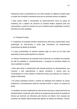 111
sinalizando ainda a necessidade de uma maior atuação da vigilância sanitária após
a criação das condições necessárias para que as empresas possam se legalizar.
• Esse quadro reflete a necessidade do desenvolvimento futuro de ações de
marketing com o objetivo de promover os produtos lácteos regionais junto aos
consumidores, a partir do momento em que a indústria estiver capacidade a produzir
derivados de maior qualidade.
b) Produção Primária:
• O segmento de produção primária caracteriza-se pela baixa produtividade, baixa
qualificação da mão-de-obra e ainda pela inexistência de procedimentos
empresariais de gestão da atividade.
• A baixa produtividade do rebanho estadual (algo em torno de 3,5 l/dia) está
associada ao baixo padrão genético do rebanho.
• A reduzia infra-estrutura de produção limita fortemente as condições de produção
de leite de qualidade e, conseqüentemente, a produção de derivados lácteos de
maior qualidade no estado.
• Esse setor ainda é caracterizado pela elevada presença de atravessadores, que
compram o leite regionalmente e depois transferem o mesmo para ser
industrializado em outros estados, transferindo divisas que poderiam ser criadas no
estado do Maranhão.
• Os preços praticados durante o período de realização dos trabalhos de campo
sinalizavam o comportamento médio do mercado de leite “in natura” no conjunto do
Brasil.
• O problema da baixa qualificação da mão-de-obra local para o desenvolvimento da
atividade leiteira é agravado pela carência de programas estruturados de assistência
técnica que deveriam ser oferecidos pelo Governo do Estado. Com exceção das
iniciativas de trabalho desenvolvidas pela agência do Sebrae de Bacabau, nenhum
 