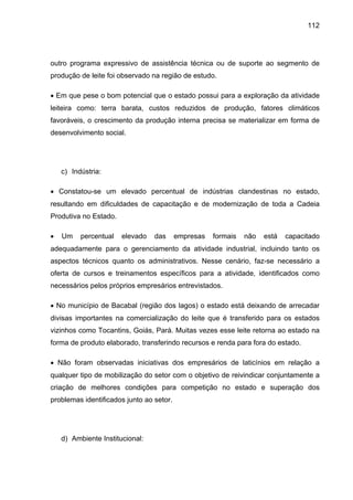 112
outro programa expressivo de assistência técnica ou de suporte ao segmento de
produção de leite foi observado na região de estudo.
• Em que pese o bom potencial que o estado possui para a exploração da atividade
leiteira como: terra barata, custos reduzidos de produção, fatores climáticos
favoráveis, o crescimento da produção interna precisa se materializar em forma de
desenvolvimento social.
c) Indústria:
• Constatou-se um elevado percentual de indústrias clandestinas no estado,
resultando em dificuldades de capacitação e de modernização de toda a Cadeia
Produtiva no Estado.
• Um percentual elevado das empresas formais não está capacitado
adequadamente para o gerenciamento da atividade industrial, incluindo tanto os
aspectos técnicos quanto os administrativos. Nesse cenário, faz-se necessário a
oferta de cursos e treinamentos específicos para a atividade, identificados como
necessários pelos próprios empresários entrevistados.
• No município de Bacabal (região dos lagos) o estado está deixando de arrecadar
divisas importantes na comercialização do leite que é transferido para os estados
vizinhos como Tocantins, Goiás, Pará. Muitas vezes esse leite retorna ao estado na
forma de produto elaborado, transferindo recursos e renda para fora do estado.
• Não foram observadas iniciativas dos empresários de laticínios em relação a
qualquer tipo de mobilização do setor com o objetivo de reivindicar conjuntamente a
criação de melhores condições para competição no estado e superação dos
problemas identificados junto ao setor.
d) Ambiente Institucional:
 