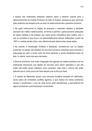 113
• Apesar das instituições estaduais estarem aptas a oferecer suporte para o
desenvolvimento da Cadeia Produtiva do leite no Estado, destaca-se que nenhuma
ação sistêmica de atuação junto ao setor foi desenvolvida até o presente momento.
• Na parte institucional os órgãos de pesquisa e extensão voltados a atividade
precisam ser melhor reestruturados, de forma a permitir o gerenciamento adequado
de ações públicas e de projetos que visem tornar competitiva essa cadeia, pois o
que se constatou é que houve um desmantelamento dessas instituições a partir de
1997 e o estado perdeu todo o seu referencial para desenvolver essas ações.
• No tocante à fiscalização (Federal e Estadual), constatou-se que os órgãos
presentes no estado não dispõem de recursos humanos suficientes para fomentar a
adequação do setor e ainda coibir de forma eficiente a venda clandestina tanto do
leite “in natura” como dos seus derivados.
• Deve-se promover uma maior integração dos agentes da cadeia produtiva com as
instituições financeiras que dispõe de recursos para serem aplicados e que até
então não estão sendo utilizados como poderiam, haja vista o volume até então
aplicado que é muito pouco em face daquilo que se tem por fazer.
• O estado do Maranhão possui uma estrutura fundiária baseada em latifúndios,
sendo palco de constantes conflitos agrários, o que implica em sérios problemas
sociais e econômicos, o que de certa forma pode desestimular a permanência de
alguns produtores a permanecerem na atividade.
 