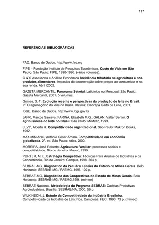 117
REFERÊNCIAS BIBLIOGRÁFICAS
FAO. Banco de Dados. http://www.fao.org
FIPE – Fundação Instituto de Pesquisas Econômicas. Custo de Vida em São
Paulo. São Paulo: FIPE, 1990-1996. (vários volumes).
G & S Assessoria e Análise Econômica. Incidência tributária na agricultura e nos
produtos alimentares: impactos da desoneração sobre preços ao consumidor e na
sua renda. Abril /2002.
GAZETA MERCANTIL. Panorama Setorial: Laticínios no Mercosul. São Paulo:
Gazeta Mercantil, 2001. 5 volumes.
Gomes, S. T. Evolução recente e perspectivas da produção de leite no Brasil.
In: O agronegócio do leite no Brasil. Brasília: Embrapa Gado de Leite, 2001.
IBGE. Banco de Dados. http://www.ibge.gov.br
JANK, Marcos Sawaya; FARINA, Elizabeth M.Q.; GALAN, Valter Bertini. O
agribusiness do leite no Brasil. São Paulo: Milkbizz, 1999.
LEVY, Alberto R. Competitividade organizacional. São Paulo: Makron Books,
1992.
MAXIMINIANO, Antônio César Amaru. Competitividade em economia
globalizada. 2a
. ed. São Paulo: Atlas, 2000.
MOREIRA, José Roberto. Agricultura Familiar: processos sociais e
competitividade. Rio de Janeiro: Mauad, 1999.
PORTER, M. E. Estratégia Competitiva: Técnicas Para Análise de Indústrias e da
Concorrência. Rio de Janeiro: Campus, 1996. 364 p.
SEBRAE-MG. Diagnóstico da Pecuária Leiteira do Estado de Minas Gerais. Belo
Horizonte: SEBRAE-MG / FAEMG, 1996. 102 p.
SEBRAE-MG. Diagnóstico das Cooperativas do Estado de Minas Gerais. Belo
Horizonte: SEBRAE-MG / FAEMG,1996. (mimeo)
SEBRAE-Nacional. Metodologia do Programa SEBRAE: Cadeias Produtivas
Agroindustriais. Brasília: SEBRAE/NA, 2000. 56 p.
WILKINSON, J. Estudo da Competitividade da Indústria Brasileira:
Competitividade da Indústria de Laticínios. Campinas: FEC, 1993. 73 p. (mimeo)
 