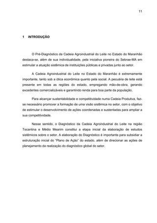 11
1 INTRODUÇÃO
O Pré-Diagnóstico da Cadeia Agroindustrial do Leite no Estado do Maranhão
destaca-se, além de sua individualidade, pela iniciativa pioneira do Sebrae-MA em
estimular a atuação sistêmica de instituições públicas e privadas junto ao setor.
A Cadeia Agroindustrial do Leite no Estado do Maranhão é extremamente
importante, tanto sob a ótica econômica quanto pela social. A pecuária de leite está
presente em todas as regiões do estado, empregando mão-de-obra, gerando
excedentes comercializáveis e garantindo renda para boa parte da população.
Para alcançar sustentabilidade e competitividade numa Cadeia Produtiva, faz-
se necessário promover a formação de uma visão sistêmica no setor, com o objetivo
de estimular o desenvolvimento de ações coordenadas e sustentadas para ampliar a
sua competitividade.
Nesse sentido, o Diagnóstico da Cadeia Agroindustrial do Leite na região
Tocantina e Médio Mearim constitui a etapa inicial da elaboração de estudos
sistêmicos sobre o setor. A elaboração do Diagnóstico é importante para subsidiar a
estruturação inicial do “Plano de Ação” do estado, além de direcionar as ações de
planejamento da realização do diagnóstico global do setor.
 