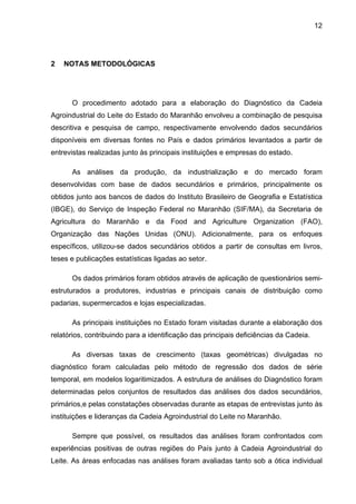 12
2 NOTAS METODOLÓGICAS
O procedimento adotado para a elaboração do Diagnóstico da Cadeia
Agroindustrial do Leite do Estado do Maranhão envolveu a combinação de pesquisa
descritiva e pesquisa de campo, respectivamente envolvendo dados secundários
disponíveis em diversas fontes no País e dados primários levantados a partir de
entrevistas realizadas junto às principais instituições e empresas do estado.
As análises da produção, da industrialização e do mercado foram
desenvolvidas com base de dados secundários e primários, principalmente os
obtidos junto aos bancos de dados do Instituto Brasileiro de Geografia e Estatística
(IBGE), do Serviço de Inspeção Federal no Maranhão (SIF/MA), da Secretaria de
Agricultura do Maranhão e da Food and Agriculture Organization (FAO),
Organização das Nações Unidas (ONU). Adicionalmente, para os enfoques
específicos, utilizou-se dados secundários obtidos a partir de consultas em livros,
teses e publicações estatísticas ligadas ao setor.
Os dados primários foram obtidos através de aplicação de questionários semi-
estruturados a produtores, industrias e principais canais de distribuição como
padarias, supermercados e lojas especializadas.
As principais instituições no Estado foram visitadas durante a elaboração dos
relatórios, contribuindo para a identificação das principais deficiências da Cadeia.
As diversas taxas de crescimento (taxas geométricas) divulgadas no
diagnóstico foram calculadas pelo método de regressão dos dados de série
temporal, em modelos logaritimizados. A estrutura de análises do Diagnóstico foram
determinadas pelos conjuntos de resultados das análises dos dados secundários,
primários,e pelas constatações observadas durante as etapas de entrevistas junto às
instituições e lideranças da Cadeia Agroindustrial do Leite no Maranhão.
Sempre que possível, os resultados das análises foram confrontados com
experiências positivas de outras regiões do País junto à Cadeia Agroindustrial do
Leite. As áreas enfocadas nas análises foram avaliadas tanto sob a ótica individual
 