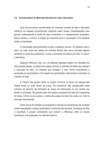 15
3.2 Características do Mercado Mundial de Leite e Derivados
Uma das principais características do mercado mundial de leite e derivados
refere-se ao elevado protecionismo praticado pelos países industrializados para
garantir artificialmente a renda de seus produtores e o abastecimento doméstico.
Nesse cenário, é comum a criação de incentivos para a exportação e de barreiras
contra a importação.
A intervenção governamental no leite é bastante comum. As políticas para o
setor na maior parte dos países do Primeiro Mundo têm como principal objetivo
aumentar a renda dos produtores e suprir a demanda doméstica por leite “in natura”
e derivados.
Segundo Wilkinson (op. cit.), as políticas adotadas podem ser divididas em
três grandes grupos: (i) planos de preços mínimos e controle da oferta que regulem
a produção de leite; (ii) medidas que protejam o leite contra importações e
aumentem as exportações e (iii) criação de organizações intimamente envolvidas na
indústria do leite.
A maioria dos países adota os preços mínimos na forma de preços-meta
(target price) ou duas faixas de preço. Os produtores são assegurados pelas
compras do governo de derivados ao preço de intervenção ou por quotas que
limitam a produção. Na grande parte dos países produtores de leite com programas
de preço mínimo ou de quotas, a média dos preços do leite fica acima do nível do
mercado internacional.
Outra forma de proteger os produtores é através de mecanismos de proteção
contra importações e preços praticados no mercado internacional. O excesso de leite
é exportado a preços subsidiados que cobrem a diferença entre os preços
domésticos e os praticados no mercado externo.
 