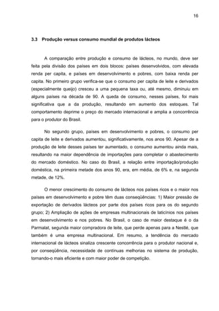 16
3.3 Produção versus consumo mundial de produtos lácteos
A comparação entre produção e consumo de lácteos, no mundo, deve ser
feita pela divisão dos países em dois blocos: países desenvolvidos, com elevada
renda per capita, e países em desenvolvimento e pobres, com baixa renda per
capita. No primeiro grupo verifica-se que o consumo per capita de leite e derivados
(especialmente queijo) cresceu a uma pequena taxa ou, até mesmo, diminuiu em
alguns países na década de 90. A queda de consumo, nesses países, foi mais
significativa que a da produção, resultando em aumento dos estoques. Tal
comportamento deprime o preço do mercado internacional e amplia a concorrência
para o produtor do Brasil.
No segundo grupo, países em desenvolvimento e pobres, o consumo per
capita de leite e derivados aumentou, significativamente, nos anos 90. Apesar de a
produção de leite desses países ter aumentado, o consumo aumentou ainda mais,
resultando na maior dependência de importações para completar o abastecimento
do mercado doméstico. No caso do Brasil, a relação entre importação/produção
doméstica, na primeira metade dos anos 90, era, em média, de 6% e, na segunda
metade, de 12%.
O menor crescimento do consumo de lácteos nos países ricos e o maior nos
países em desenvolvimento e pobre têm duas conseqüências: 1) Maior pressão de
exportação de derivados lácteos por parte dos países ricos para os do segundo
grupo; 2) Ampliação de ações de empresas multinacionais de laticínios nos países
em desenvolvimento e nos pobres. No Brasil, o caso de maior destaque é o da
Parmalat, segunda maior compradora de leite, que perde apenas para a Nestlé, que
também é uma empresa multinacional. Em resumo, a tendência do mercado
internacional de lácteos sinaliza crescente concorrência para o produtor nacional e,
por conseqüência, necessidade de contínuas melhorias no sistema de produção,
tornando-o mais eficiente e com maior poder de competição.
 