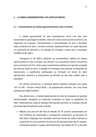 17
4 A CADEIA AGROINDUSTRIAL DO LEITE NO BRASIL
4.1 Características da Cadeia Agroindustrial do Leite no Brasil
A cadeia agroindustrial do leite caracteriza-se como uma das mais
importantes do agronegócio brasileiro, tanto sob a ótica social quanto econômica. Os
segmentos de produção, industrialização e comercialização de leite e derivados
estão presentes em todo o território nacional, desempenhando um papel relevante
no suprimento de alimentos e na geração de emprego e renda para a população
(GOMES et alli, 2001).
Yamaguchi et alli (2001) destacam as características notórias da Cadeia
Agroindustrial do Leite no Brasil, que reforçam sua importância social e econômica
para a economia do País. Entre essas características destaca-se a grande ocupação
de extensas áreas de terra, a geração de empregos para grandes contingentes de
mão-de-obra, a significativa participação na formação da renda do setor
agropecuário nacional e o fornecimento de alimento de alto valor nutritivo para a
população.
Em termos econômicos, a atividade leiteira brasileira participa com quase
15% no PIB – Produto Interno Bruto – da agropecuária nacional, com uma renda
estimada em US$5,5 bilhões.
Nos últimos anos, a Cadeia Agroindustrial do Leite tem passado por grandes
transformações, resultando em profundas mudanças em todos os segmentos do
setor. Historicamente, pode-se distinguir três grandes períodos na evolução recente
da Cadeia Agroindustrial do Leite no Brasil:
• Meados dos anos 60 até final da década de 70: período caracterizado por
uma dinâmica de urbanização e conseqüente crescimento na demanda de
leite fluido, integração dos mercados nacionais através da malha rodoviária e
surgimento de novos padrões de consumo de derivados (leite tipo B, iogurtes,
sobremesas lácteas e queijos não-tradicionais). Na década de 70, a pecuária
 