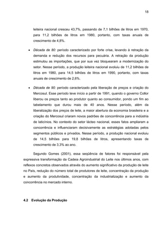 18
leiteira nacional cresceu 43,7%, passando de 7,1 bilhões de litros em 1970,
para 11,2 bilhões de litros em 1980, portanto, com taxas anuais de
crescimento de 4,8%.
• Década de 80: período caracterizado por forte crise, levando à retração da
demanda e redução dos recursos para pecuária. A retração da produção
estimulou as importações, que por sua vez bloquearam a modernização do
setor. Nesse período, a produção leiteira nacional evoluiu de 11,2 bilhões de
litros em 1980, para 14,5 bilhões de litros em 1990, portanto, com taxas
anuais de crescimento de 2,6%.
• Década de 90: período caracterizado pela liberação de preços e criação do
Mercosul. Esse período teve início a partir de 1991, quando o governo Collor
liberou os preços tanto ao produtor quanto ao consumidor, pondo um fim ao
tabelamento que durou mais de 40 anos. Nesse período, além da
liberalização dos preços de leite, a maior abertura da economia brasileira e a
criação do Mercosul criaram novos padrões de concorrência para a indústria
de laticínios. No contexto do setor lácteo nacional, esses fatos ampliaram a
concorrência e influenciaram decisivamente as estratégias adotadas pelos
segmentos públicos e privados. Nesse período, a produção nacional evoluiu
de 14,5 bilhões para 19,8 bilhões de litros, apresentando taxas de
crescimento de 3,3% ao ano.
Segundo Gomes (2001), essa seqüência de fatores foi responsável pela
expressiva transformação da Cadeia Agroindustrial do Leite nos últimos anos, com
reflexos concretos observados através do aumento significativo da produção de leite
no País, redução do número total de produtores de leite, concentração da produção
e aumento da produtividade, concentração da industrialização e aumento da
concorrência no mercado interno.
4.2 Evolução da Produção
 