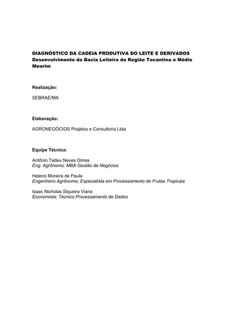 DIAGNÓSTICO DA CADEIA PRODUTIVA DO LEITE E DERIVADOS
Desenvolvimento da Bacia Leiteira da Região Tocantina e Médio
Mearim
Realização:
SEBRAE/MA
Elaboração:
AGRONEGÓCIOS Projetos e Consultoria Ltda
Equipe Técnica:
Antônio Tadeu Neves Dórea
Eng. Agrônomo; MBA Gestão de Negócios
Heleno Moreira de Paula
Engenheiro Agrônomo; Especialista em Processamento de Frutas Tropicais
Isaac Nicholas Siqueira Viana
Economista; Técnico Processamento de Dados
 