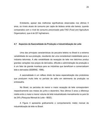 25
Entretanto, apesar das melhorias significativas observadas nos últimos 5
anos, os níveis atuais de consumo per capta de lácteos ainda são baixos, quando
comparados com o nível de consumo preconizado pela FAO (Food and Agriculture
Organization), que é de 221 kg/hab/ano.
4.7 Aspectos da Sazonalidade da Produção e Industrialização de Leite
Uma das principais características da pecuária leiteira no Brasil é a extrema
variabilidade de sua produção, resultando daí uma considerável instabilidade para a
indústria laticinista. A alta variabilidade da recepção de leite nos laticínios produz
grandes variações nos preços de derivados, dificulta a administração da produção e
é um fator de grande incerteza para as indústrias que beneficiam e comercializam
leite e derivados (SEBRAE, 1996).
A sazonalidade é um reflexo direto da baixa especialização dos produtores
que produzem muito leite no período de safra em detrimento da produção na
entressafra.
No Brasil, os períodos de menor e maior recepção de leite correspondem
respectivamente aos meses de junho e dezembro. Nos últimos 5 anos a diferença
média entre o maior e menor volume de leite industrializado mensalmente no país foi
de 24% (Pesquisa Mensal do Leite - IBGE).
A Figura 4 apresenta graficamente o comportamento médio mensal da
industrialização de leite no Brasil.
 