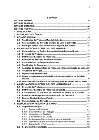 ii
SUMÁRIO
LISTA DE ANEXOS...................................................................................................iv
LISTA DE TABELAS ..................................................................................................v
LISTA DE QUADROS................................................................................................vi
LISTA DE FIGURAS.................................................................................................vii
1 INTRODUÇÃO.....................................................................................................11
2 NOTAS METODOLÓGICAS ...............................................................................12
3 CENÁRIO MUNDIAL...........................................................................................14
3.1 Tendências da Produção Mundial de Leite.............................................14
3.2 Características do Mercado Mundial de Leite e Derivados ...................15
3.3 Produção versus consumo mundial de produtos lácteos ....................16
4 A CADEIA AGROINDUSTRIAL DO LEITE NO BRASIL ....................................17
4.1 Características da Cadeia Agroindustrial do Leite no Brasil ................17
4.2 Evolução da Produção .............................................................................18
4.3 Distribuição Espacial da Produção .........................................................19
4.4 Evolução do Rebanho e da Produtividade .............................................21
4.5 Características do Segmento Industrial..................................................23
4.6 Tendências do Consumo .........................................................................24
4.7 Aspectos da Sazonalidade da Produção e Industrialização de Leite...25
4.8 Tendência de Preços ................................................................................26
4.9 Importações de Derivados .......................................................................28
4.10 Novas relações comerciais do Brasil no mercado internacional de
lácteos........................................................................................................30
4.11 Os Principais Problemas da Cadeia Agroindustrial do Leite no Brasil31
5 A CADEIA AGROINDUSTRIAL DO LEITE NO MARANHÃO ............................33
5.1 Evolução da Produção .............................................................................33
5.2 Distribuição Espacial da Produção no Estado.......................................36
5.3 Características da Indústria de Laticínios no Estado do Maranhão.....38
5.4 Evolução da Recepção e Industrialização de Derivados.......................38
5.5 Destino Final do Leite no Estado.............................................................39
5.6 Características do Mercado .....................................................................40
6 RESULTADOS DA PESQUISA DE CAMPO ......................................................41
6.1 Segmento Produção .................................................................................41
6.1.1 Destino da Produção ......................................................................41
6.1.2 Características da Produção ..........................................................43
6.1.3 Indicadores da Atividade ................................................................49
6.1.4 Características da Gestão ..............................................................52
6.1.5 Avaliação de Conhecimentos sobre a atividade.............................57
6.1.6 Importância social e econômica da pecuária de leite .....................60
6.1.7 Capacitação e Treinamento............................................................60
6.2 Segmento Industrialização.......................................................................62
 