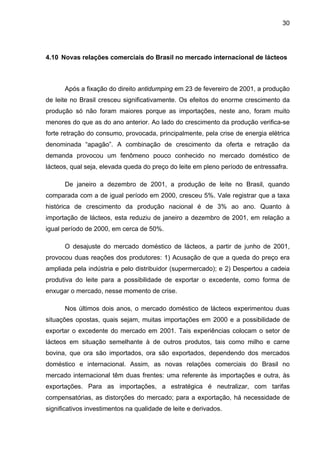 30
4.10 Novas relações comerciais do Brasil no mercado internacional de lácteos
Após a fixação do direito antidumping em 23 de fevereiro de 2001, a produção
de leite no Brasil cresceu significativamente. Os efeitos do enorme crescimento da
produção só não foram maiores porque as importações, neste ano, foram muito
menores do que as do ano anterior. Ao lado do crescimento da produção verifica-se
forte retração do consumo, provocada, principalmente, pela crise de energia elétrica
denominada “apagão”. A combinação de crescimento da oferta e retração da
demanda provocou um fenômeno pouco conhecido no mercado doméstico de
lácteos, qual seja, elevada queda do preço do leite em pleno período de entressafra.
De janeiro a dezembro de 2001, a produção de leite no Brasil, quando
comparada com a de igual período em 2000, cresceu 5%. Vale registrar que a taxa
histórica de crescimento da produção nacional é de 3% ao ano. Quanto à
importação de lácteos, esta reduziu de janeiro a dezembro de 2001, em relação a
igual período de 2000, em cerca de 50%.
O desajuste do mercado doméstico de lácteos, a partir de junho de 2001,
provocou duas reações dos produtores: 1) Acusação de que a queda do preço era
ampliada pela indústria e pelo distribuidor (supermercado); e 2) Despertou a cadeia
produtiva do leite para a possibilidade de exportar o excedente, como forma de
enxugar o mercado, nesse momento de crise.
Nos últimos dois anos, o mercado doméstico de lácteos experimentou duas
situações opostas, quais sejam, muitas importações em 2000 e a possibilidade de
exportar o excedente do mercado em 2001. Tais experiências colocam o setor de
lácteos em situação semelhante à de outros produtos, tais como milho e carne
bovina, que ora são importados, ora são exportados, dependendo dos mercados
doméstico e internacional. Assim, as novas relações comerciais do Brasil no
mercado internacional têm duas frentes: uma referente às importações e outra, às
exportações. Para as importações, a estratégica é neutralizar, com tarifas
compensatórias, as distorções do mercado; para a exportação, há necessidade de
significativos investimentos na qualidade de leite e derivados.
 