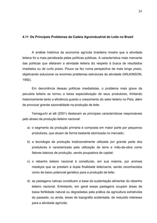 31
4.11 Os Principais Problemas da Cadeia Agroindustrial do Leite no Brasil
A análise histórica da economia agrícola brasileira mostra que a atividade
leiteira foi a mais penalizada pelas políticas públicas. A característica mais marcante
das políticas que afetaram a atividade leiteira diz respeito à busca de resultados
imediatos ou de curto prazo. Pouco se fez numa perspectiva de mais longo prazo,
objetivando solucionar os enormes problemas estruturais da atividade (WILKINSON,
1992).
Em decorrência dessas políticas imediatistas, o problema mais grave da
pecuária leiteira se tornou a baixa especialização de seus produtores, limitando
historicamente tanto a eficiência quanto o crescimento do setor leiteiro no País, além
de provocar grande sazonalidade na produção de leite.
Yamaguchi et alli (2001) destacam as principais características responsáveis
pelo atraso da produção leiteira nacional:
a) o segmento da produção primária é composta em maior parte por pequenos
produtores, que atuam de forma bastante atomizada no mercado;
b) a tecnologia de produção tradicionalmente utilizada por grande parte dos
produtores é caracterizada pela utilização de terra e mão-de-obra como
fatores básicos de produção, sendo poupadora de capital;
c) o rebanho leiteiro nacional é constituído, em sua maioria, por animais
mestiços que se prestam à dupla finalidade leite/carne, sendo reconhecidos
como de baixo potencial genético para a produção de leite;
d) as pastagens nativas constituem a base da sustentação alimentar do rebanho
leiteiro nacional. Entretanto, em geral essas pastagens ocupam áreas de
baixa fertilidade natural ou degradadas pela prática da agricultura extrativista
do passado, ou ainda, áreas de topografia acidentada, de reduzido interesse
para a atividade agrícola;
 