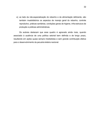 32
e) ao lado da não-especialização do rebanho e da alimentação deficiente, são
também insatisfatórios os aspectos de manejo geral do rebanho, controle
reprodutivo, práticas sanitárias, condições gerais de higiene, infra-estrutura de
produção e práticas administrativas.
Os autores destacam que esse quadro é agravado ainda mais, quando
associado à ausência de uma política setorial bem definida e de longo prazo,
resultando em ações quase sempre imediatistas e sem grande contribuição efetiva
para o desenvolvimento da pecuária leiteira nacional.
 