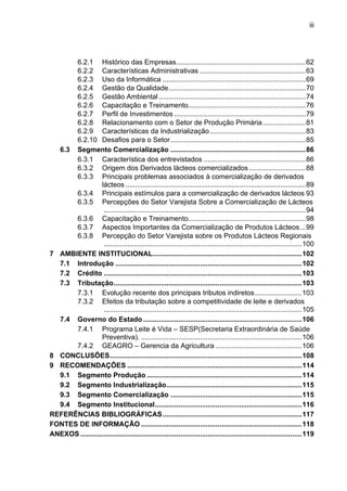iii
6.2.1 Histórico das Empresas..................................................................62
6.2.2 Características Administrativas ......................................................63
6.2.3 Uso da Informática .........................................................................69
6.2.4 Gestão da Qualidade......................................................................70
6.2.5 Gestão Ambiental...........................................................................74
6.2.6 Capacitação e Treinamento............................................................76
6.2.7 Perfil de Investimentos ...................................................................79
6.2.8 Relacionamento com o Setor de Produção Primária......................81
6.2.9 Características da Industrialização.................................................83
6.2.10 Desafios para o Setor.....................................................................85
6.3 Segmento Comercialização .....................................................................86
6.3.1 Característica dos entrevistados ....................................................86
6.3.2 Origem dos Derivados lácteos comercializados.............................88
6.3.3 Principais problemas associados à comercialização de derivados
lácteos ............................................................................................89
6.3.4 Principais estímulos para a comercialização de derivados lácteos 93
6.3.5 Percepções do Setor Varejista Sobre a Comercialização de Lácteos
.......................................................................................................94
6.3.6 Capacitação e Treinamento............................................................98
6.3.7 Aspectos Importantes da Comercialização de Produtos Lácteos...99
6.3.8 Percepção do Setor Varejista sobre os Produtos Lácteos Regionais
.....................................................................................................100
7 AMBIENTE INSTITUCIONAL............................................................................102
7.1 Introdução ...............................................................................................102
7.2 Crédito .....................................................................................................103
7.3 Tributação................................................................................................103
7.3.1 Evolução recente dos principais tributos indiretos........................103
7.3.2 Efeitos da tributação sobre a competitividade de leite e derivados
.....................................................................................................105
7.4 Governo do Estado.................................................................................106
7.4.1 Programa Leite é Vida – SESP(Secretaria Extraordinária de Saúde
Preventiva). ..................................................................................106
7.4.2 GEAGRO – Gerencia da Agricultura ............................................106
8 CONCLUSÕES..................................................................................................108
9 RECOMENDAÇÕES .........................................................................................114
9.1 Segmento Produção ...............................................................................114
9.2 Segmento Industrialização.....................................................................115
9.3 Segmento Comercialização ...................................................................115
9.4 Segmento Institucional...........................................................................116
REFERÊNCIAS BIBLIOGRÁFICAS.......................................................................117
FONTES DE INFORMAÇÃO ..................................................................................118
ANEXOS .................................................................................................................119
 