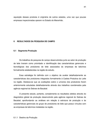 41
aquisição desses produtos é originária de outros estados, uma vez que poucas
empresas inspecionadas operam no Estado do Maranhão.
6 RESULTADOS DA PESQUISA DE CAMPO
6.1 Segmento Produção
Os trabalhos de pesquisa de campo desenvolvidos junto ao setor de produção
de leite tiveram como prioridade a identificação das características gerenciais e
tecnológicas dos produtores de leite associados às empresas de laticínios
formalmente estabelecidas na região de estudo.
Essa estratégia foi definida com o objetivo de avaliar detalhadamente as
características dos produtores integrados formalmente à Cadeia Produtiva do Leite
na região. Destaca-se que as avaliações sobre o universo dos produtores foram
anteriormente estudadas detalhadamente através dos trabalhos coordenados pela
agência regional do Sebrae de Bacabal.
O presente estudo, portanto, complementa os resultados obtidos através do
diagnóstico global da produção desenvolvido pela agência regional do Sebrae de
Bacabal, aprofundando as análises em relação à estrutura de produção e às
características gerenciais do grupo de produtores de leite que possui vínculos com
as empresas de laticínios instaladas na região.
6.1.1 Destino da Produção
 