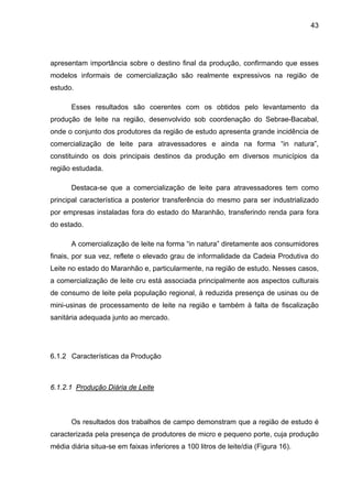 43
apresentam importância sobre o destino final da produção, confirmando que esses
modelos informais de comercialização são realmente expressivos na região de
estudo.
Esses resultados são coerentes com os obtidos pelo levantamento da
produção de leite na região, desenvolvido sob coordenação do Sebrae-Bacabal,
onde o conjunto dos produtores da região de estudo apresenta grande incidência de
comercialização de leite para atravessadores e ainda na forma “in natura”,
constituindo os dois principais destinos da produção em diversos municípios da
região estudada.
Destaca-se que a comercialização de leite para atravessadores tem como
principal característica a posterior transferência do mesmo para ser industrializado
por empresas instaladas fora do estado do Maranhão, transferindo renda para fora
do estado.
A comercialização de leite na forma “in natura” diretamente aos consumidores
finais, por sua vez, reflete o elevado grau de informalidade da Cadeia Produtiva do
Leite no estado do Maranhão e, particularmente, na região de estudo. Nesses casos,
a comercialização de leite cru está associada principalmente aos aspectos culturais
de consumo de leite pela população regional, à reduzida presença de usinas ou de
mini-usinas de processamento de leite na região e também à falta de fiscalização
sanitária adequada junto ao mercado.
6.1.2 Características da Produção
6.1.2.1 Produção Diária de Leite
Os resultados dos trabalhos de campo demonstram que a região de estudo é
caracterizada pela presença de produtores de micro e pequeno porte, cuja produção
média diária situa-se em faixas inferiores a 100 litros de leite/dia (Figura 16).
 