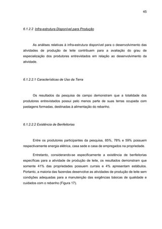 45
6.1.2.2 Infra-estrutura Disponível para Produção
As análises relativas à infra-estrutura disponível para o desenvolvimento das
atividades de produção de leite contribuem para a avaliação do grau de
especialização dos produtores entrevistados em relação ao desenvolvimento da
atividade.
6.1.2.2.1 Características de Uso da Terra
Os resultados da pesquisa de campo demonstram que a totalidade dos
produtores entrevistados possui pelo menos parte de suas terras ocupada com
pastagens formadas, destinadas à alimentação do rebanho.
6.1.2.2.2 Existência de Benfeitorias
Entre os produtores participantes da pesquisa, 85%, 78% e 59% possuem
respectivamente energia elétrica, casa sede e casa de empregados na propriedade.
Entretanto, considerando-se especificamente a existência de benfeitorias
específicas para a atividade de produção de leite, os resultados demonstram que
somente 41% das propriedades possuem currais e 4% apresentam estábulos.
Portanto, a maioria das fazendas desenvolve as atividades de produção de leite sem
condições adequadas para a manutenção das exigências básicas de qualidade e
cuidados com o rebanho (Figura 17).
 