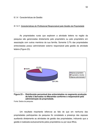 52
6.1.4 Características da Gestão
6.1.4.1 Características do Profissional Responsável pela Gestão da Propriedade
As propriedades rurais que exploram a atividade leiteira na região da
pesquisa são gerenciadas diretamente pelo proprietário ou pelo proprietário em
associação com outros membros da sua família. Somente 3,7% das propriedades
entrevistadas possui administrador externo responsável pela gestão da atividade
leiteira (Figura 23).
77,78%
18,52%
3,70%
Apenas proprietário
Proprietário e família
Apenas administrador
Figura 23 – Distribuição percentual dos entrevistados no segmento produção
de leite e derivados no Maranhão conforme o responsável pela
administração da propriedade.
Fonte: Dados da pesquisa.
Um resultado importante refere-se ao fato de que em nenhuma das
propriedades participantes da pesquisa foi constatada a presença das esposas
auxiliando diretamente as atividades de gestão das propriedades, indicando que a
gestão é realizada exclusivamente pelos proprietários ou por seus filhos.
 