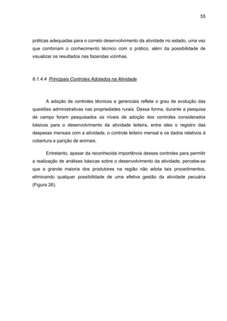 55
práticas adequadas para o correto desenvolvimento da atividade no estado, uma vez
que combinam o conhecimento técnico com o prático, além da possibilidade de
visualizar os resultados nas fazendas vizinhas.
6.1.4.4 Principais Controles Adotados na Atividade
A adoção de controles técnicos e gerenciais reflete o grau de evolução das
questões administrativas nas propriedades rurais. Dessa forma, durante a pesquisa
de campo foram pesquisados os níveis de adoção dos controles considerados
básicos para o desenvolvimento da atividade leiteira, entre eles o registro das
despesas mensais com a atividade, o controle leiteiro mensal e os dados relativos à
cobertura e parição de animais.
Entretanto, apesar da reconhecida importância desses controles para permitir
a realização de análises básicas sobre o desenvolvimento da atividade, percebe-se
que a grande maioria dos produtores na região não adota tais procedimentos,
eliminando qualquer possibilidade de uma efetiva gestão da atividade pecuária
(Figura 26).
 